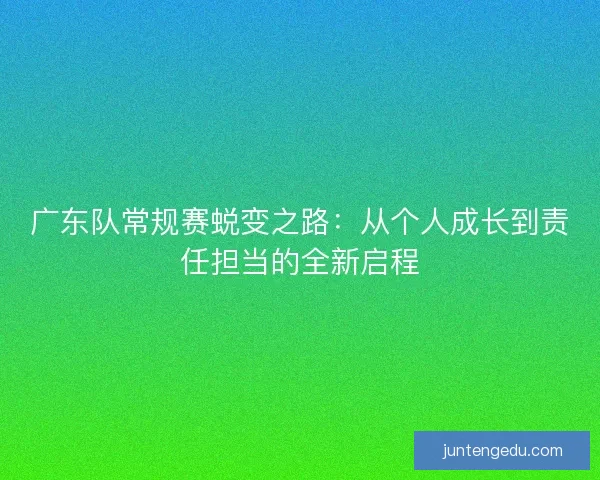 广东队常规赛蜕变之路：从个人成长到责任担当的全新启程