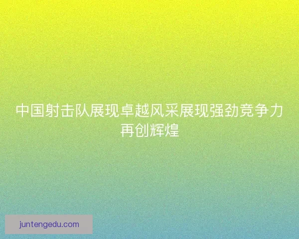 中国射击队展现卓越风采展现强劲竞争力再创辉煌