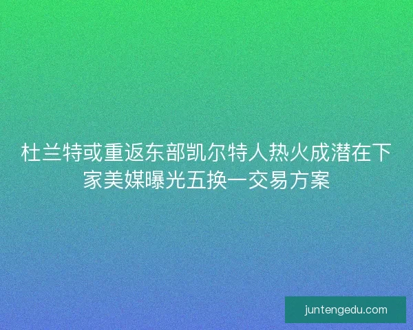 杜兰特或重返东部凯尔特人热火成潜在下家美媒曝光五换一交易方案