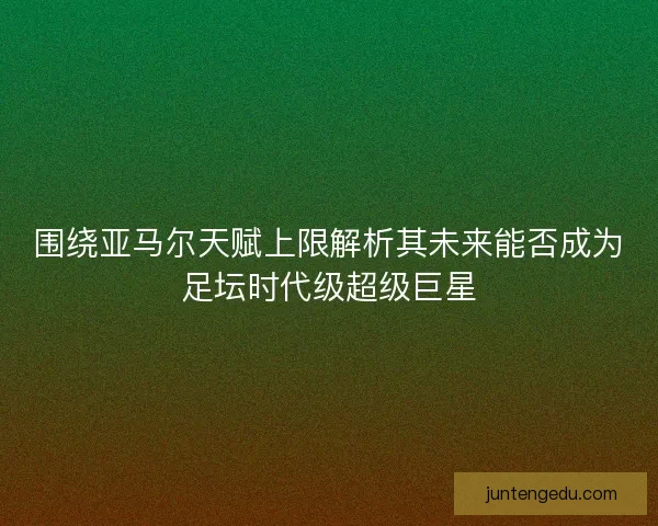 围绕亚马尔天赋上限解析其未来能否成为足坛时代级超级巨星