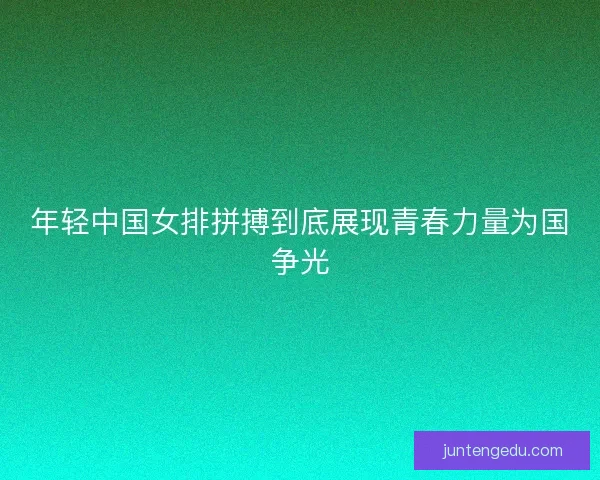 年轻中国女排拼搏到底展现青春力量为国争光